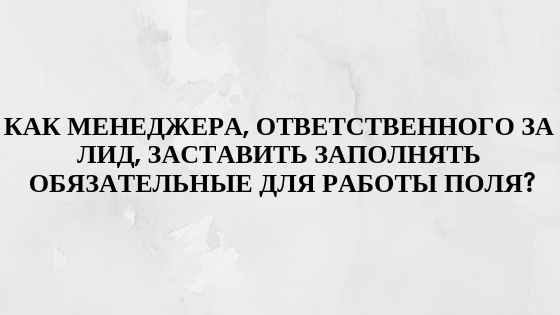Как менеджера, ответственного за лид, заставить заполнять обязательные для работы поля? Как менеджера, ответственного за лид, заставить заполнять обязательные для работы поля?