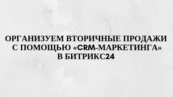 Используем функционал Битрикс24 «CRM-маркетинг» для организации работы менеджера в области вторичных продаж Используем функционал Битрикс24 «CRM-маркетинг» для организации работы менеджера в области вторичных продаж